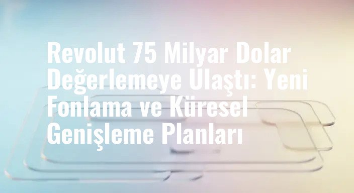 Revolut 75 Milyar Dolar Değerlemeye Ulaştı: Yeni Fonlama ve Küresel Genişleme Planları