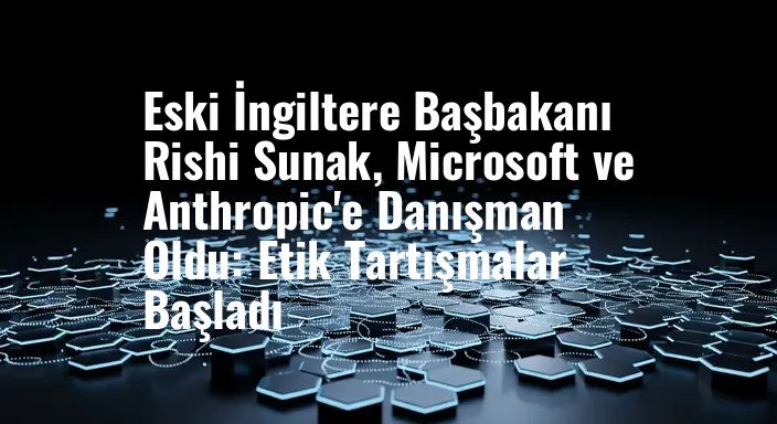 Eski İngiltere Başbakanı Rishi Sunak, Microsoft ve Anthropic'e Danışman Oldu: Etik Tartışmalar Başladı