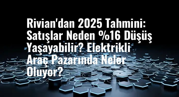 Rivian'dan 2025 Tahmini: Satışlar Neden %16 Düşüş Yaşayabilir? Elektrikli Araç Pazarında Neler Oluyor?