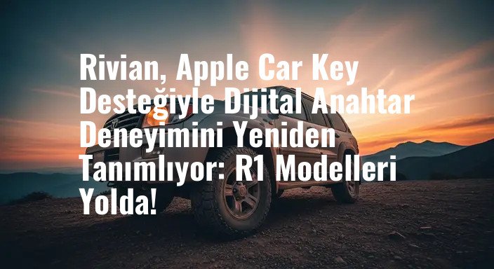 Rivian, Apple Car Key Desteğiyle Dijital Anahtar Deneyimini Yeniden Tanımlıyor: R1 Modelleri Yolda!