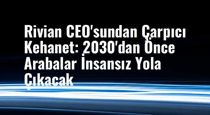 Rivian CEO'sundan Çarpıcı Kehanet: 2030'dan Önce Arabalar İnsansız Yola Çıkacak