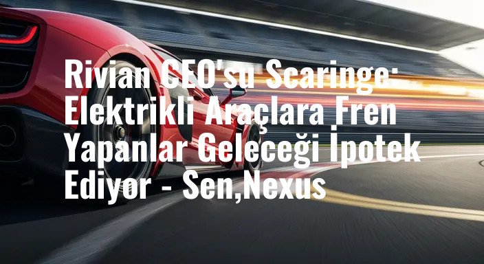 Rivian CEO'su Scaringe: Elektrikli Araçlara Fren Yapanlar Geleceği İpotek Ediyor - Sen,Nexus