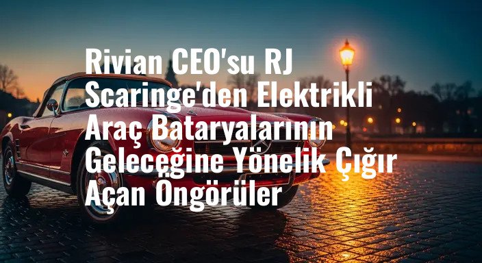 Rivian CEO'su RJ Scaringe'den Elektrikli Araç Bataryalarının Geleceğine Yönelik Çığır Açan Öngörüler