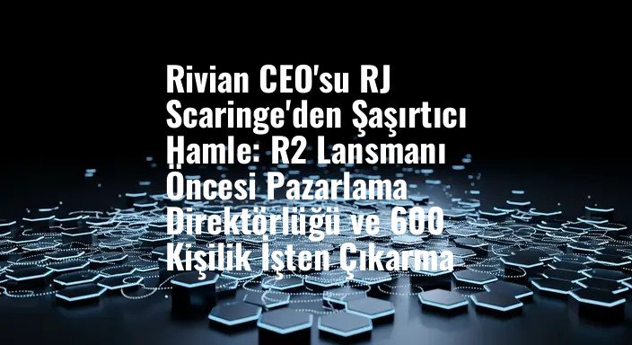 Rivian CEO'su RJ Scaringe'den Şaşırtıcı Hamle: R2 Lansmanı Öncesi Pazarlama Direktörlüğü ve 600 Kişilik İşten Çıkarma