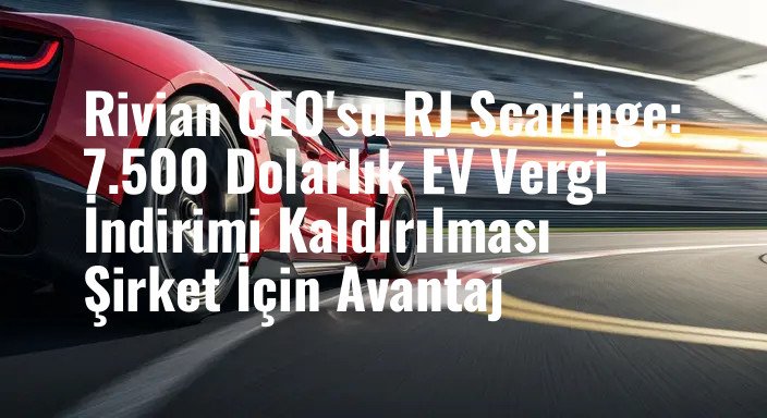 Rivian CEO'su RJ Scaringe: 7.500 Dolarlık EV Vergi İndirimi Kaldırılması Şirket İçin Avantaj