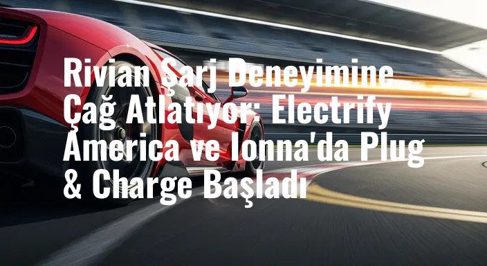Rivian Şarj Deneyimine Çağ Atlatıyor: Electrify America ve Ionna'da Plug & Charge Başladı