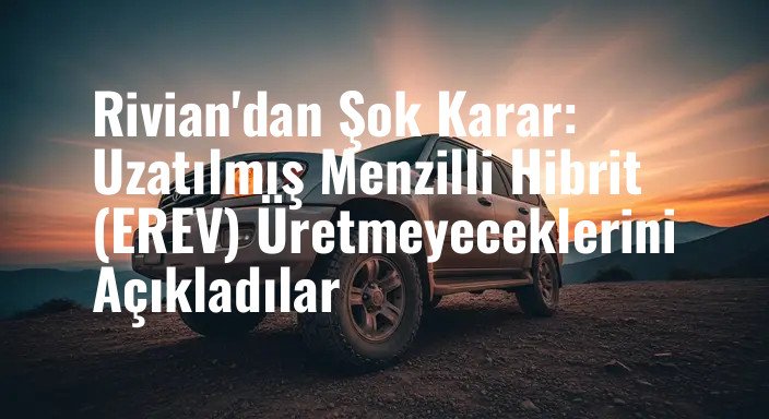 Rivian'dan Şok Karar: Uzatılmış Menzilli Hibrit (EREV) Üretmeyeceklerini Açıkladılar