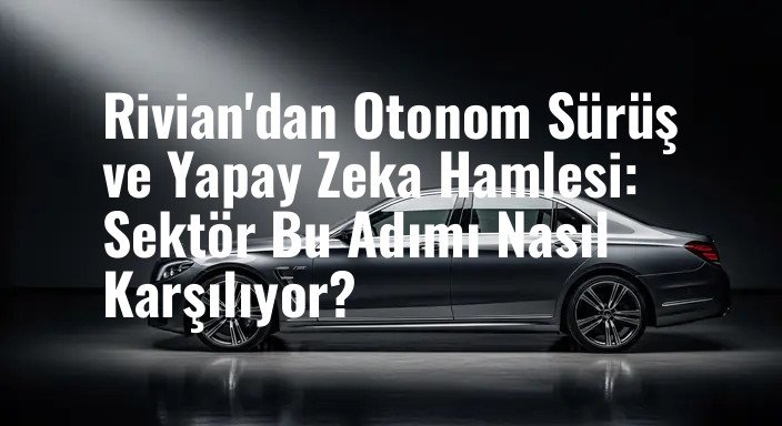 Rivian'dan Otonom Sürüş ve Yapay Zeka Hamlesi: Sektör Bu Adımı Nasıl Karşılıyor?
