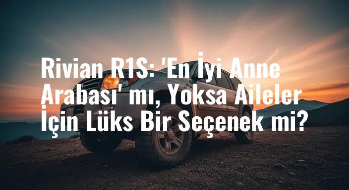 Rivian R1S: 'En İyi Anne Arabası' mı, Yoksa Aileler İçin Lüks Bir Seçenek mi?