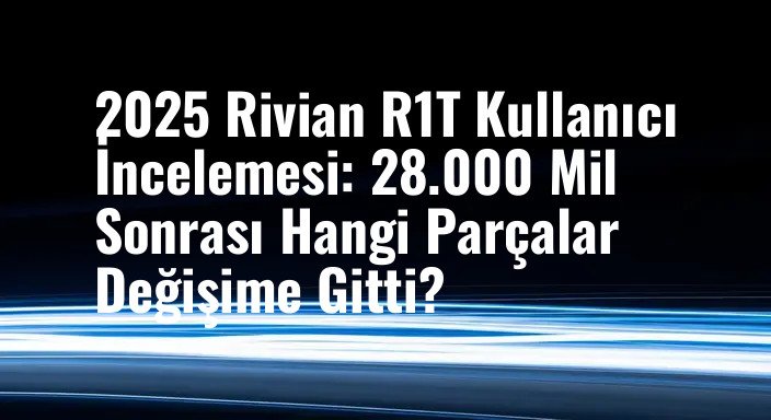 2025 Rivian R1T Kullanıcı İncelemesi: 28.000 Mil Sonrası Hangi Parçalar Değişime Gitti?
