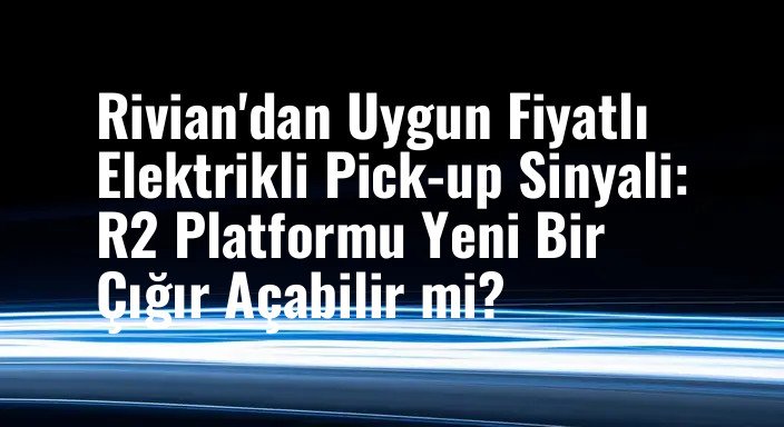 Rivian'dan Uygun Fiyatlı Elektrikli Pick-up Sinyali: R2 Platformu Yeni Bir Çığır Açabilir mi?
