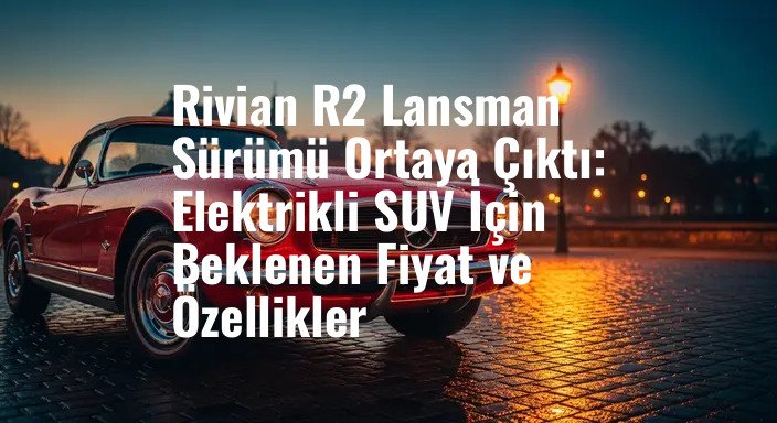 Rivian R2 Lansman Sürümü Ortaya Çıktı: Elektrikli SUV İçin Beklenen Fiyat ve Özellikler