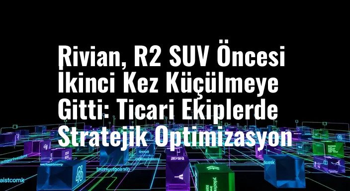 Rivian, R2 SUV Öncesi İkinci Kez Küçülmeye Gitti: Ticari Ekiplerde Stratejik Optimizasyon