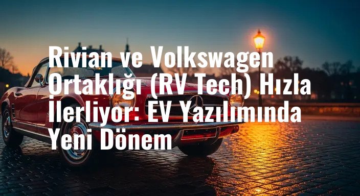 Rivian ve Volkswagen Ortaklığı (RV Tech) Hızla İlerliyor: EV Yazılımında Yeni Dönem