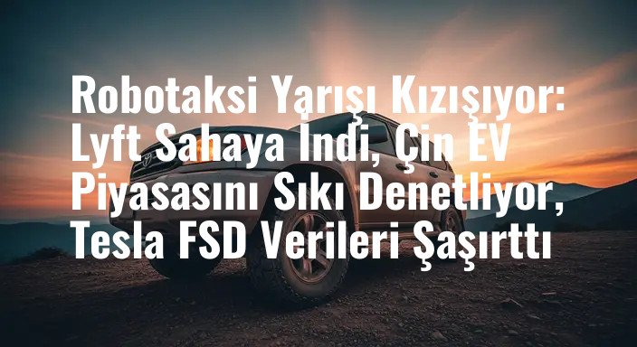 Robotaksi Yarışı Kızışıyor: Lyft Sahaya İndi, Çin EV Piyasasını Sıkı Denetliyor, Tesla FSD Verileri Şaşırttı