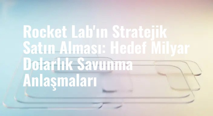 Rocket Lab'ın Stratejik Satın Alması: Hedef Milyar Dolarlık Savunma Anlaşmaları