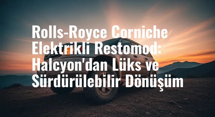 Rolls-Royce Corniche Elektrikli Restomod: Halcyon'dan Lüks ve Sürdürülebilir Dönüşüm