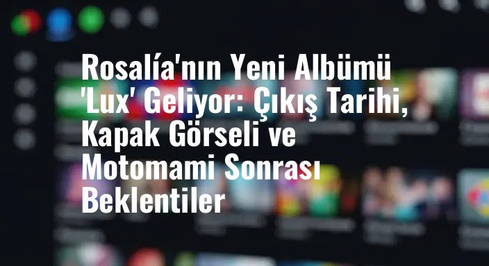 Rosalía'nın Yeni Albümü 'Lux' Geliyor: Çıkış Tarihi, Kapak Görseli ve Motomami Sonrası Beklentiler