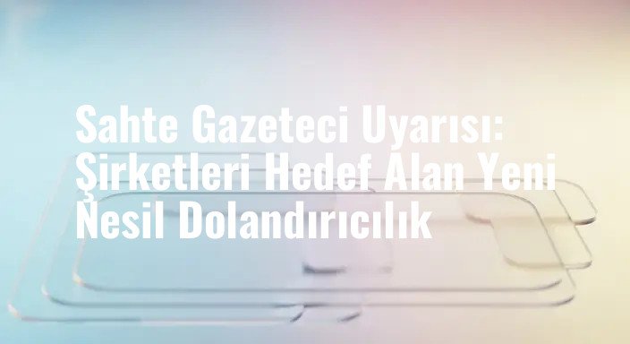 Sahte Gazeteci Uyarısı: Şirketleri Hedef Alan Yeni Nesil Dolandırıcılık