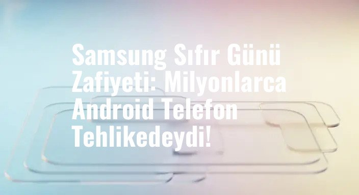 Samsung Sıfır Günü Zafiyeti: Milyonlarca Android Telefon Tehlikedeydi!