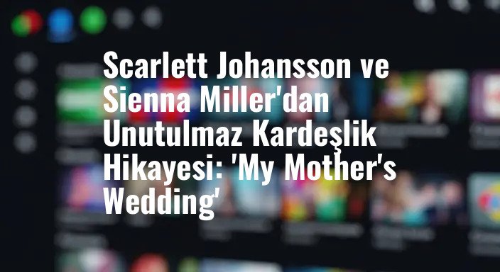 Scarlett Johansson ve Sienna Miller'dan Unutulmaz Kardeşlik Hikayesi: 'My Mother's Wedding'