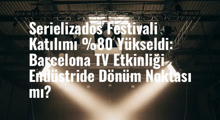 Serielizados Festivali Katılımı %80 Yükseldi: Barcelona TV Etkinliği Endüstride Dönüm Noktası mı?