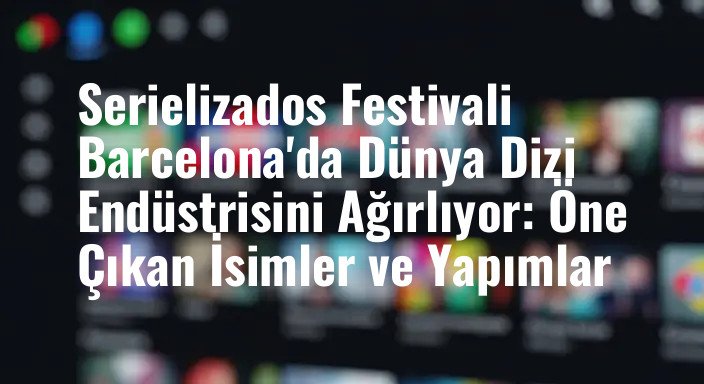 Serielizados Festivali Barcelona'da Dünya Dizi Endüstrisini Ağırlıyor: Öne Çıkan İsimler ve Yapımlar