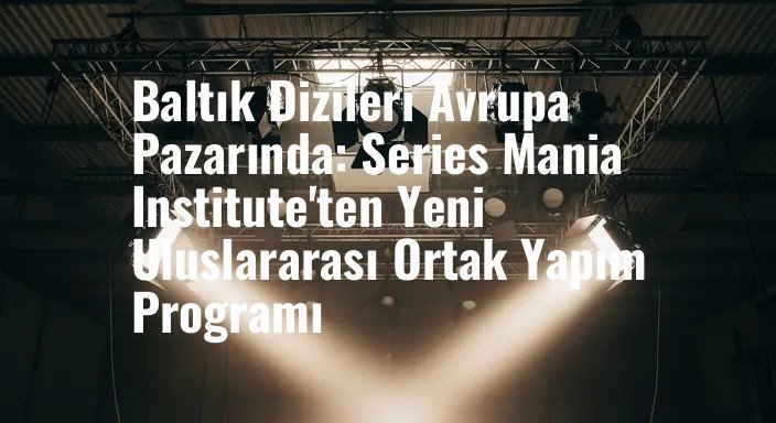 Baltık Dizileri Avrupa Pazarında: Series Mania Institute'ten Yeni Uluslararası Ortak Yapım Programı