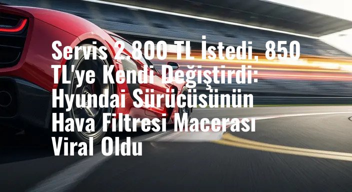Servis 2.800 TL İstedi, 850 TL'ye Kendi Değiştirdi: Hyundai Sürücüsünün Hava Filtresi Macerası Viral Oldu