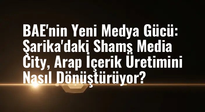 BAE'nin Yeni Medya Gücü: Şarika'daki Shams Media City, Arap İçerik Üretimini Nasıl Dönüştürüyor?