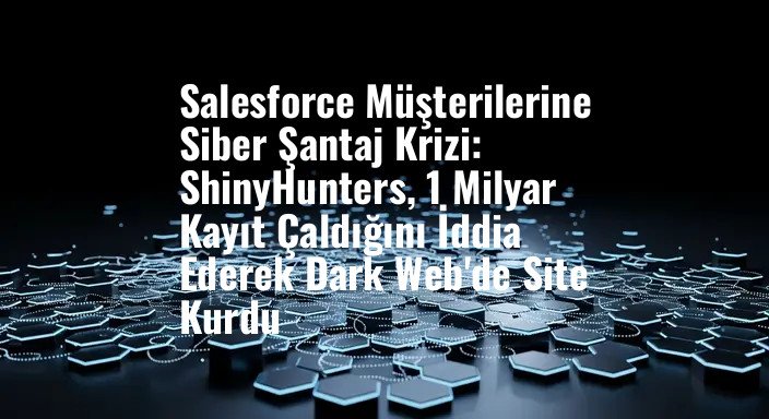 Salesforce Müşterilerine Siber Şantaj Krizi: ShinyHunters, 1 Milyar Kayıt Çaldığını İddia Ederek Dark Web'de Site Kurdu