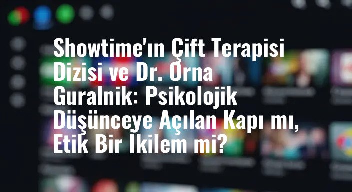 Showtime'ın Çift Terapisi Dizisi ve Dr. Orna Guralnik: Psikolojik Düşünceye Açılan Kapı mı, Etik Bir İkilem mi?