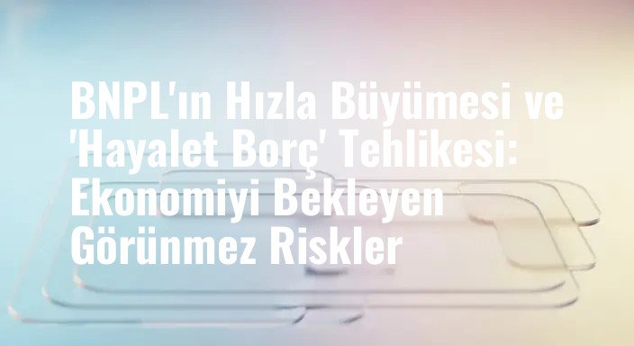BNPL'ın Hızla Büyümesi ve 'Hayalet Borç' Tehlikesi: Ekonomiyi Bekleyen Görünmez Riskler