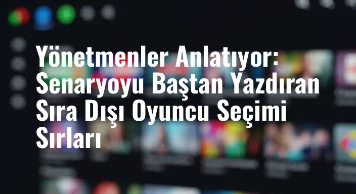 Yönetmenler Anlatıyor: Senaryoyu Baştan Yazdıran Sıra Dışı Oyuncu Seçimi Sırları
