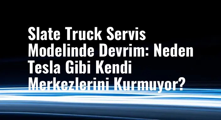 Slate Truck Servis Modelinde Devrim: Neden Tesla Gibi Kendi Merkezlerini Kurmuyor?