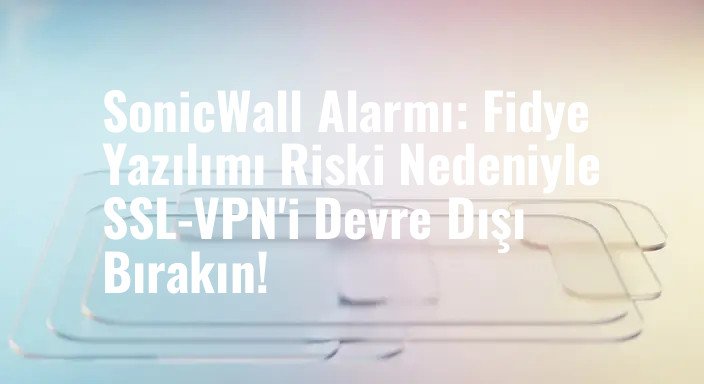 SonicWall Alarmı: Fidye Yazılımı Riski Nedeniyle SSL-VPN'i Devre Dışı Bırakın!