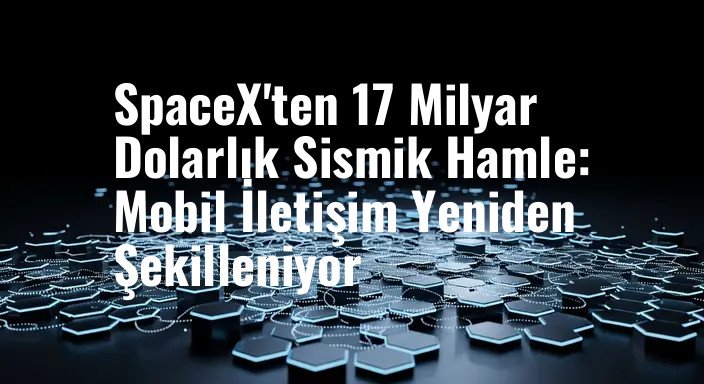 SpaceX'ten 17 Milyar Dolarlık Sismik Hamle: Mobil İletişim Yeniden Şekilleniyor