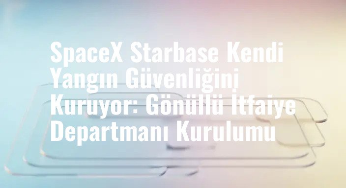 SpaceX Starbase Kendi Yangın Güvenliğini Kuruyor: Gönüllü İtfaiye Departmanı Kurulumu