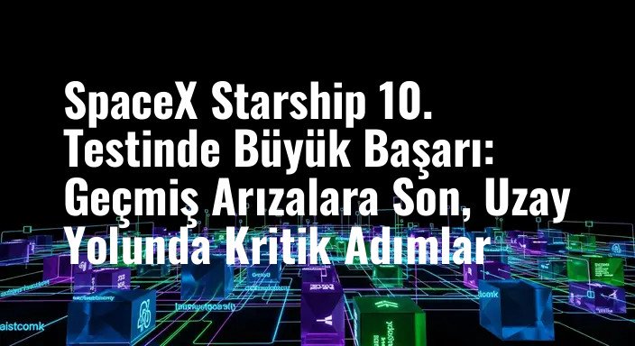 SpaceX Starship 10. Testinde Büyük Başarı: Geçmiş Arızalara Son, Uzay Yolunda Kritik Adımlar