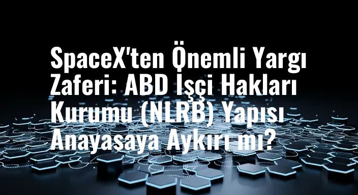 SpaceX'ten Önemli Yargı Zaferi: ABD İşçi Hakları Kurumu (NLRB) Yapısı Anayasaya Aykırı mı?