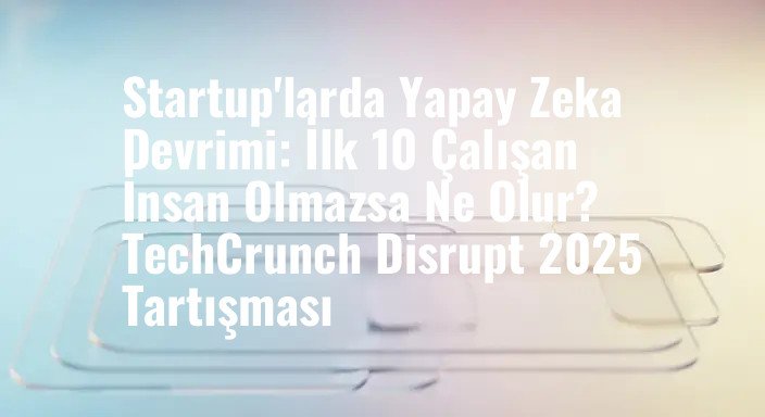 Startup'larda Yapay Zeka Devrimi: İlk 10 Çalışan İnsan Olmazsa Ne Olur? TechCrunch Disrupt 2025 Tartışması