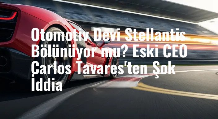 Otomotiv Devi Stellantis Bölünüyor mu? Eski CEO Carlos Tavares'ten Şok İddia