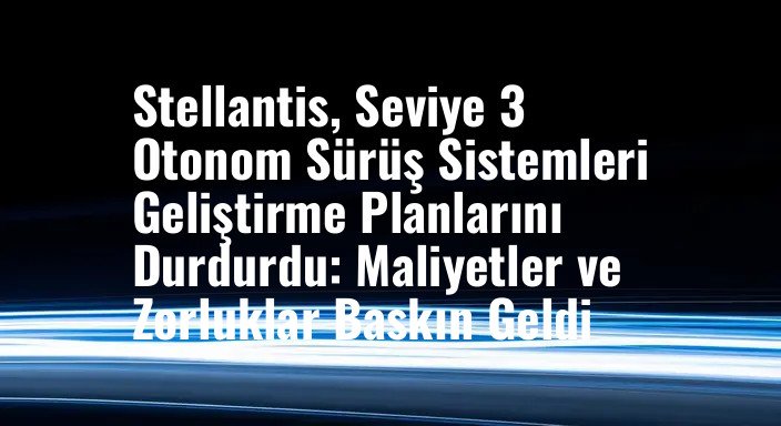 Stellantis, Seviye 3 Otonom Sürüş Sistemleri Geliştirme Planlarını Durdurdu: Maliyetler ve Zorluklar Baskın Geldi