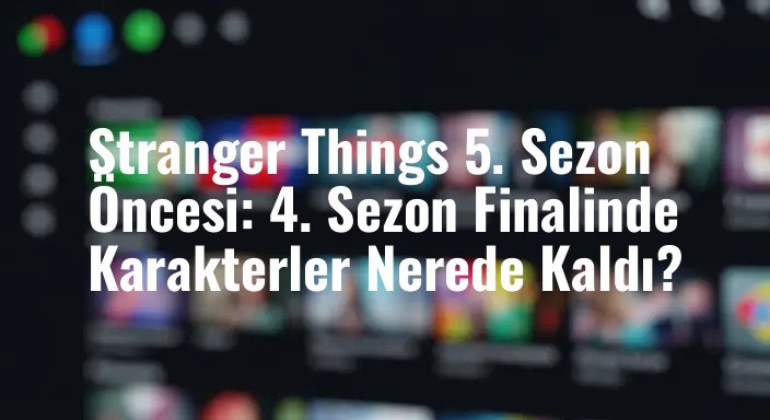 Stranger Things 5. Sezon Öncesi: 4. Sezon Finalinde Karakterler Nerede Kaldı?