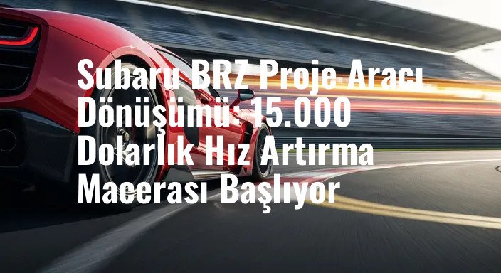 Subaru BRZ Proje Aracı Dönüşümü: 15.000 Dolarlık Hız Artırma Macerası Başlıyor