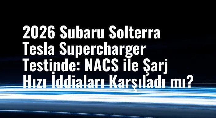 2026 Subaru Solterra Tesla Supercharger Testinde: NACS ile Şarj Hızı İddiaları Karşıladı mı?