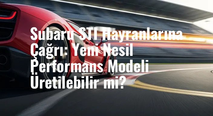 Subaru STI Hayranlarına Çağrı: Yeni Nesil Performans Modeli Üretilebilir mi?