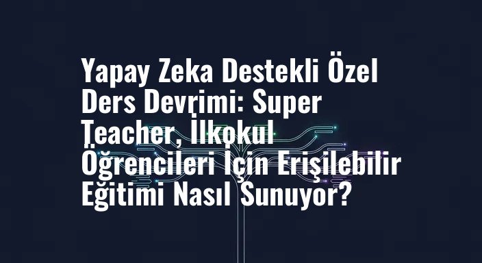 Yapay Zeka Destekli Özel Ders Devrimi: Super Teacher, İlkokul Öğrencileri İçin Erişilebilir Eğitimi Nasıl Sunuyor?