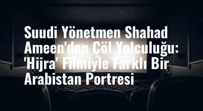 Suudi Yönetmen Shahad Ameen'den Çöl Yolculuğu: 'Hijra' Filmiyle Farklı Bir Arabistan Portresi