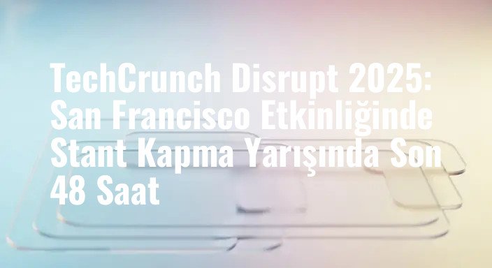 TechCrunch Disrupt 2025: San Francisco Etkinliğinde Stant Kapma Yarışında Son 48 Saat